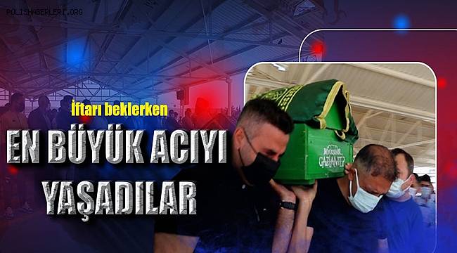 İftarı beklerken hayatının en büyük acılarını yaşadılar 