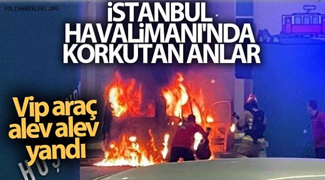 İstanbul Havalimanı’nda korkutan anlar Vip araç alev alev yandı