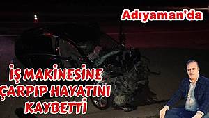 Adıyaman'da iş makinesiyle çarpışan otomobilin sürücüsü hayatını kaybetti