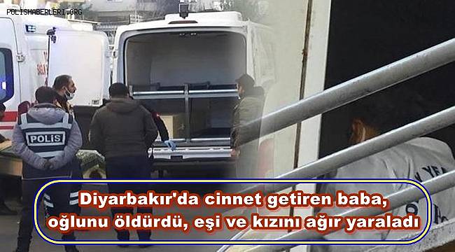 Diyarbakır'da cinnet getiren baba, oğlunu öldürdü, eşi ve kızını ağır yaraladı