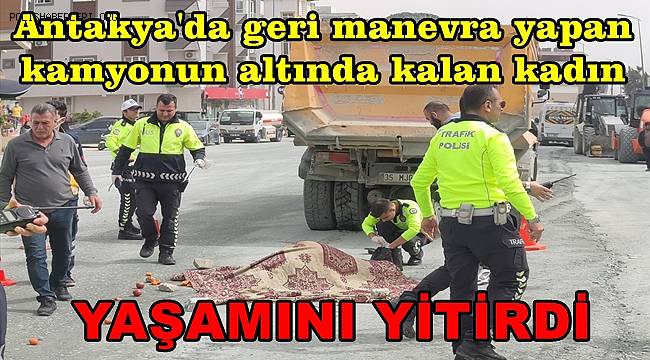 Hatay'da geri manevra yapan kamyonun altında kalan kadın yaşamını yitirdi 