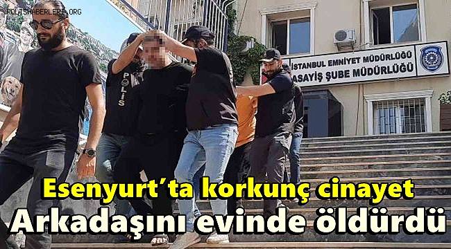 Esenyurt’ta korkunç cinayet, Arkadaşını evinde öldürdü 