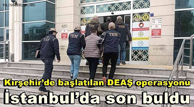 Kırşehir’de başlatılan DEAŞ operasyonu İstanbul’da son buldu 